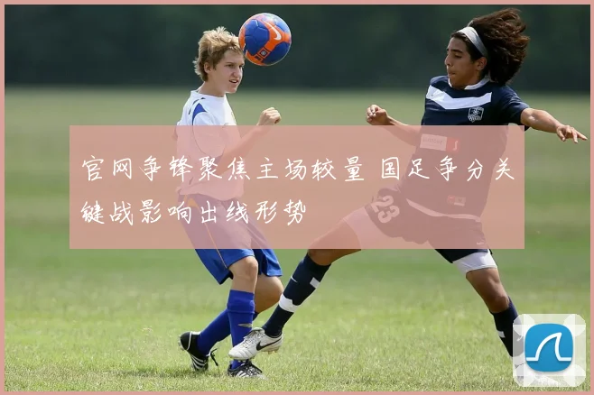 官网争锋聚焦主场较量 国足争分关键战影响出线形势