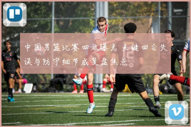 中国男篮比赛回放曝光 关键回合失误与防守细节成复盘焦点