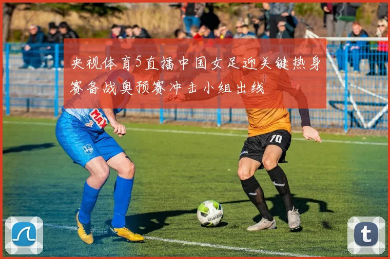 央视体育5直播中国女足迎关键热身赛备战奥预赛冲击小组出线