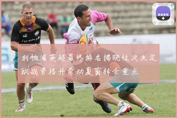 利物浦英超最终排名揭晓位次决定欧战资格并牵动夏窗转会重点