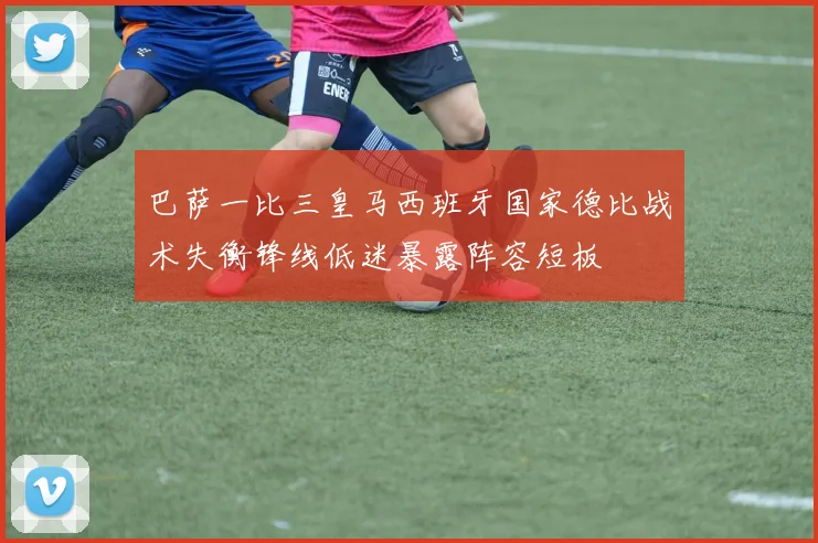 巴萨一比三皇马西班牙国家德比战术失衡锋线低迷暴露阵容短板