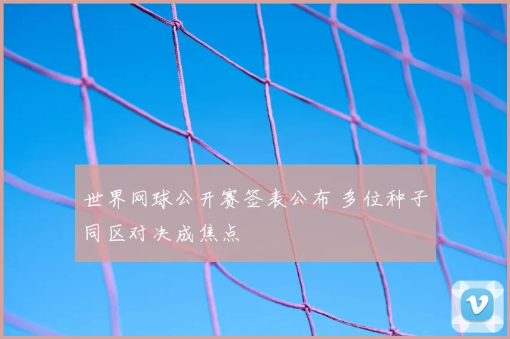 世界网球公开赛签表公布 多位种子同区对决成焦点