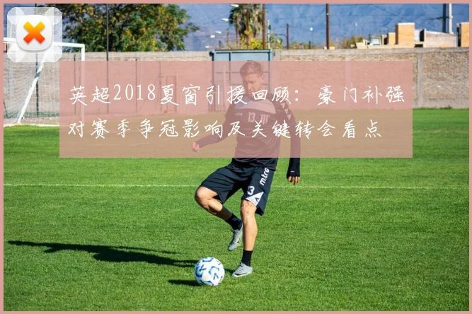 英超2018夏窗引援回顾：豪门补强对赛季争冠影响及关键转会看点