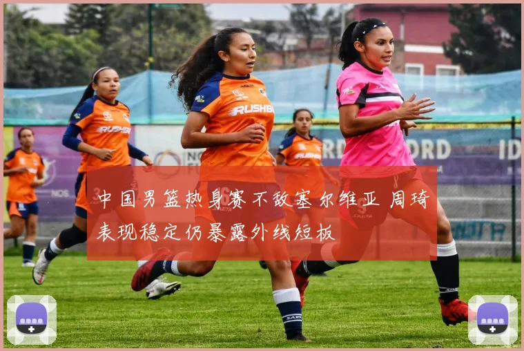 中国男篮热身赛不敌塞尔维亚 周琦表现稳定仍暴露外线短板