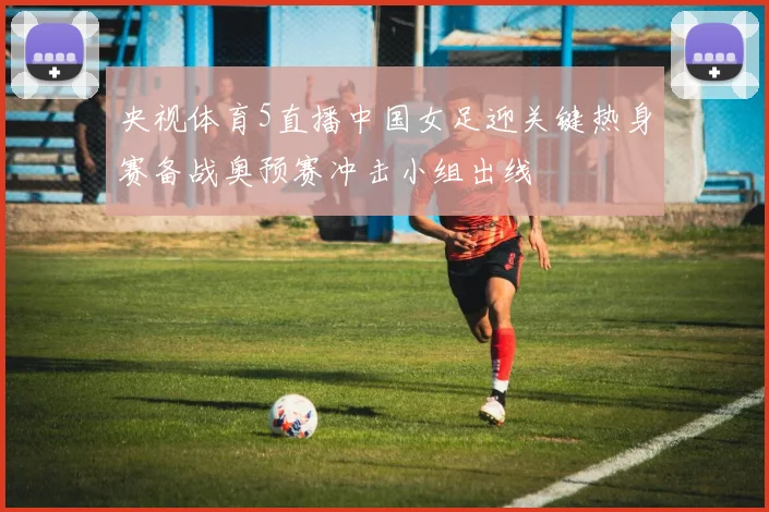 央视体育5直播中国女足迎关键热身赛备战奥预赛冲击小组出线