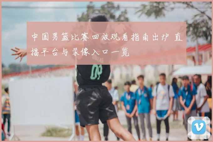 中国男篮比赛回放观看指南出炉 直播平台与录像入口一览