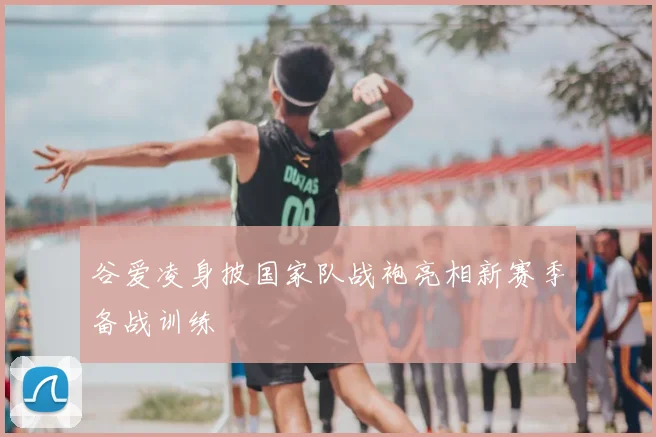 谷爱凌身披国家队战袍亮相新赛季备战训练