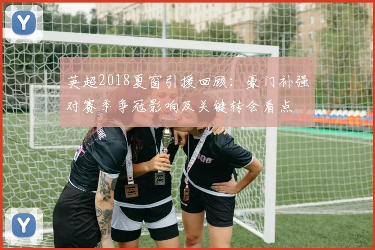 英超2018夏窗引援回顾：豪门补强对赛季争冠影响及关键转会看点