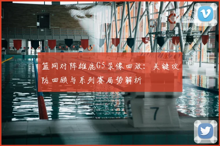 篮网对阵雄鹿G5录像回放：关键攻防回顾与系列赛局势解析