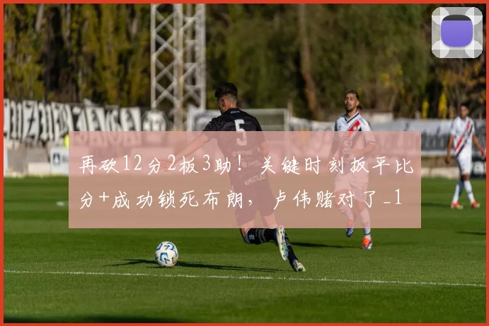 再砍12分2板3助！关键时刻扳平比分+成功锁死布朗，卢伟赌对了_1
