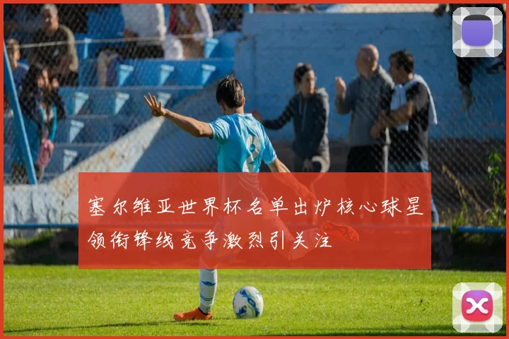 塞尔维亚世界杯名单出炉核心球星领衔锋线竞争激烈引关注