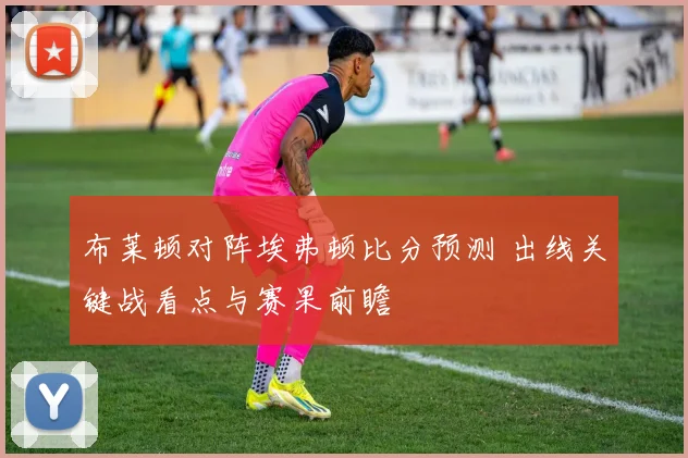 布莱顿对阵埃弗顿比分预测 出线关键战看点与赛果前瞻