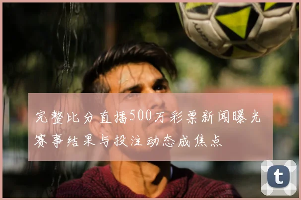 完整比分直播500万彩票新闻曝光 赛事结果与投注动态成焦点