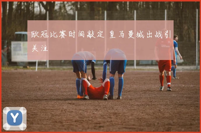 欧冠比赛时间敲定 皇马曼城出战引关注