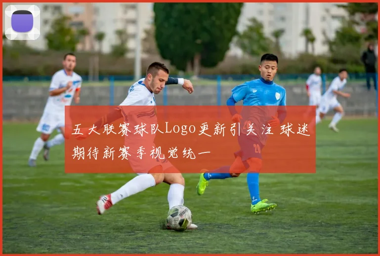 五大联赛球队Logo更新引关注 球迷期待新赛季视觉统一