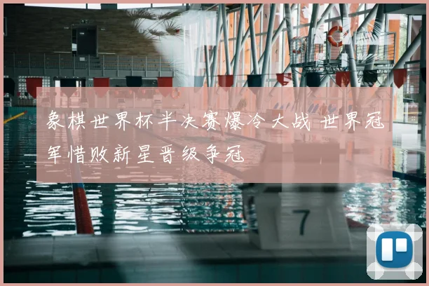 象棋世界杯半决赛爆冷大战 世界冠军惜败新星晋级争冠