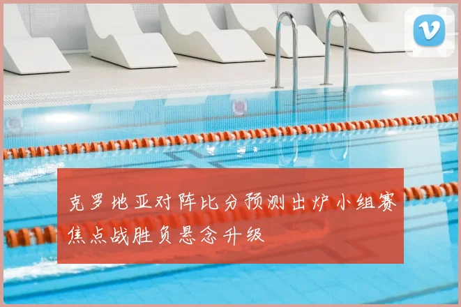 克罗地亚对阵比分预测出炉小组赛焦点战胜负悬念升级