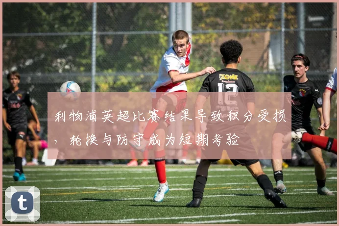 利物浦英超比赛结果导致积分受损，轮换与防守成为短期考验