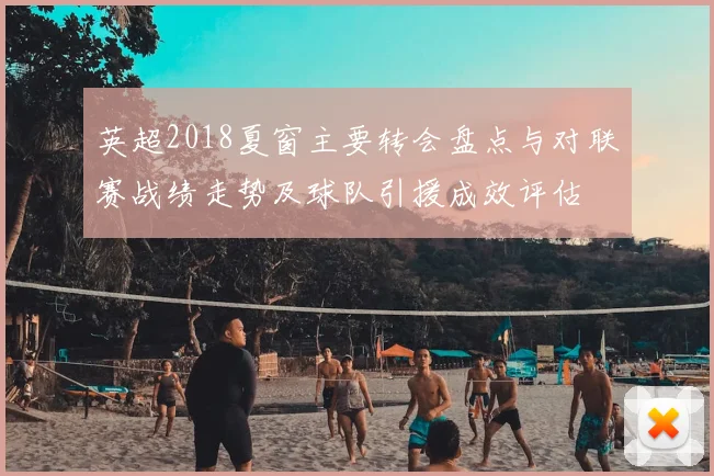 英超2018夏窗主要转会盘点与对联赛战绩走势及球队引援成效评估