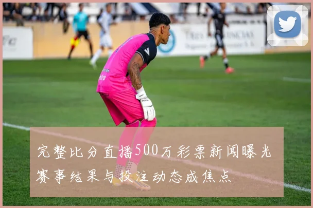 完整比分直播500万彩票新闻曝光 赛事结果与投注动态成焦点