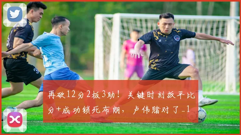 再砍12分2板3助!关键时刻扳平比分+成功锁死布朗,卢伟赌对了_1