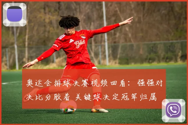 奥运会排球决赛视频回看：强强对决比分胶着 关键球决定冠军归属