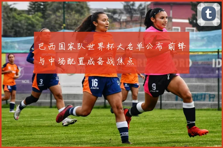 巴西国家队世界杯大名单公布 前锋与中场配置成备战焦点