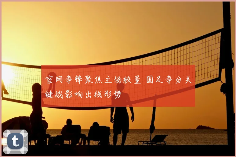 官网争锋聚焦主场较量 国足争分关键战影响出线形势