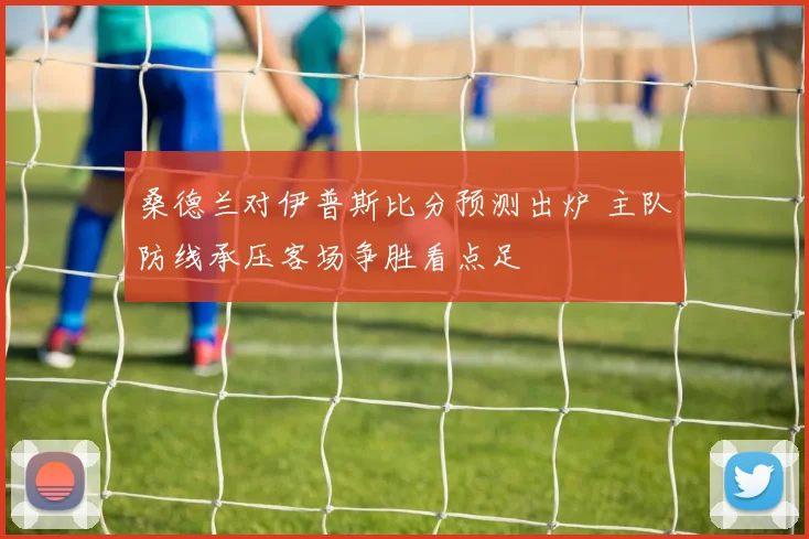 桑德兰对伊普斯比分预测出炉 主队防线承压客场争胜看点足