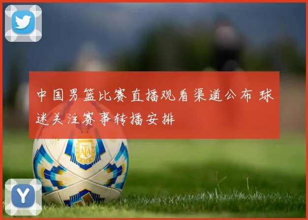 中国男篮比赛直播观看渠道公布 球迷关注赛事转播安排