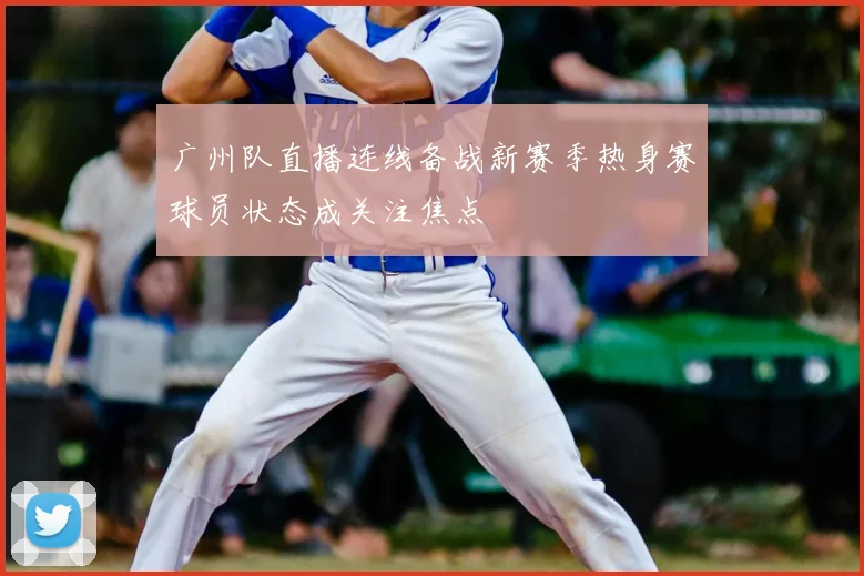 广州队直播连线备战新赛季热身赛球员状态成关注焦点