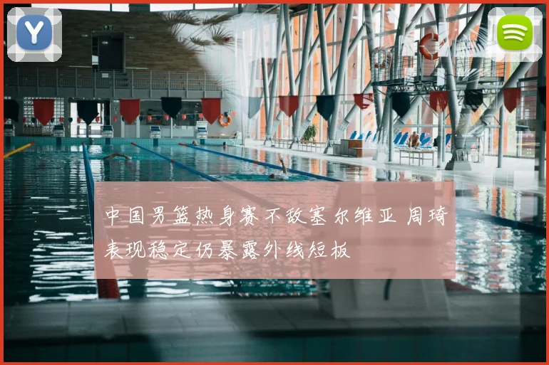 中国男篮热身赛不敌塞尔维亚 周琦表现稳定仍暴露外线短板