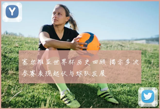 塞尔维亚世界杯历史回顾 揭示多次参赛表现起伏与球队发展
