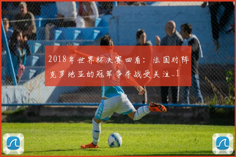 2018年世界杯决赛回看：法国对阵克罗地亚的冠军争夺战受关注_1