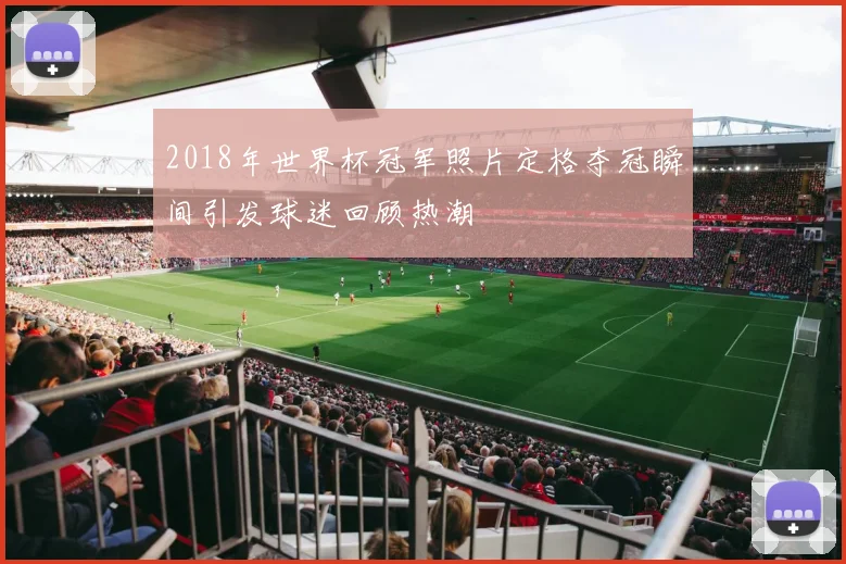 2018年世界杯冠军照片定格夺冠瞬间引发球迷回顾热潮