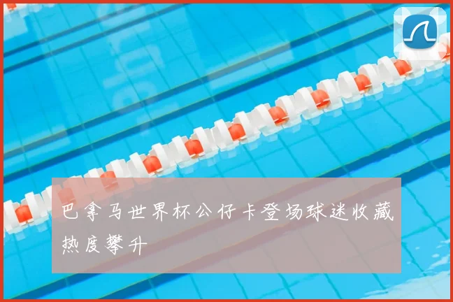 巴拿马世界杯公仔卡登场球迷收藏热度攀升