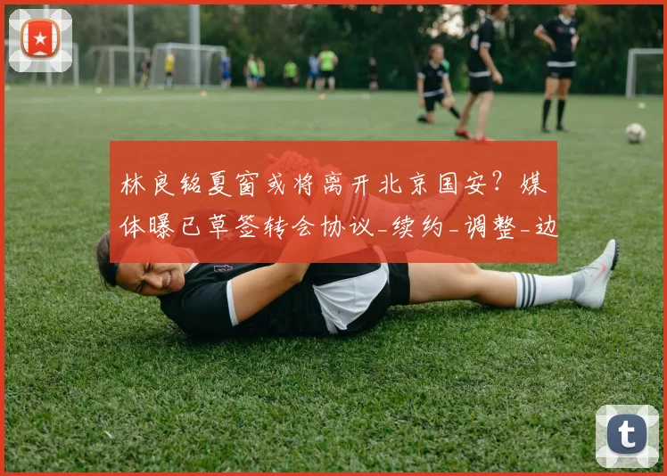 林良铭夏窗或将离开北京国安？媒体曝已草签转会协议_续约_调整_边路