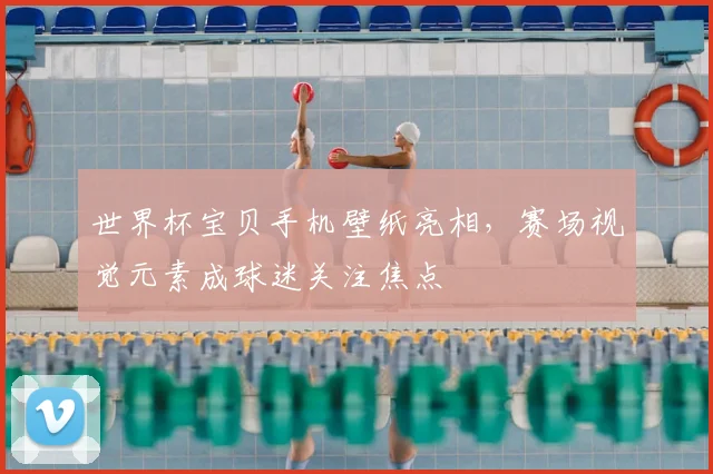 世界杯宝贝手机壁纸亮相，赛场视觉元素成球迷关注焦点