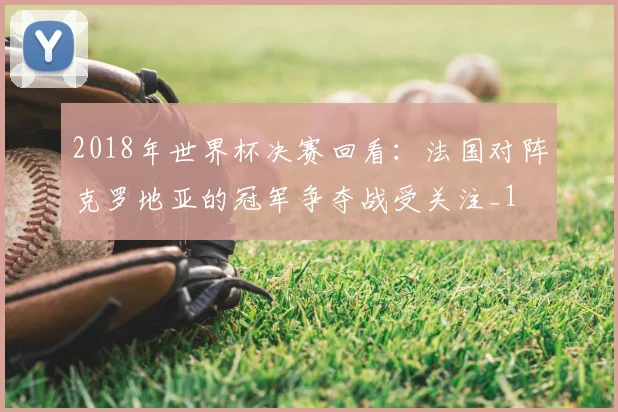 2018年世界杯决赛回看：法国对阵克罗地亚的冠军争夺战受关注_1