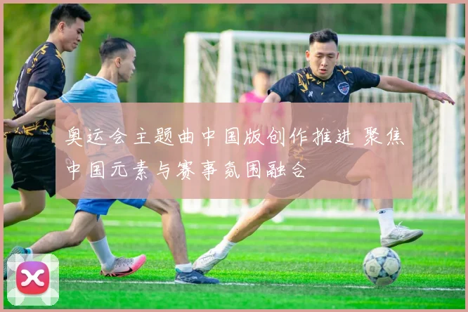 奥运会主题曲中国版创作推进 聚焦中国元素与赛事氛围融合